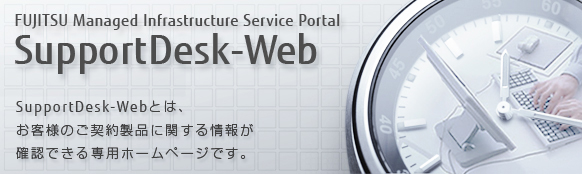 FUJITSU Managed Infrastructure Service Portal SupportDesk-Web SupportDesk-Webとは、お客様のご契約製品に関する情報が確認できる専用ホームページです。
