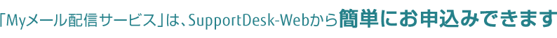 「Myメール配信サービス」は、SupportDesk-Webから簡単にお申込みできます